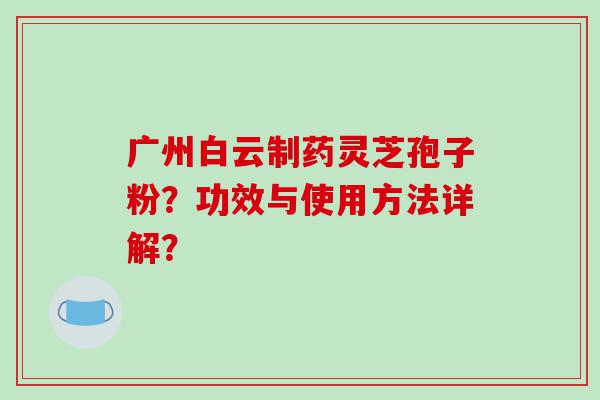 广州白云制药灵芝孢子粉？功效与使用方法详解？