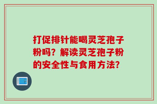 打促排针能喝灵芝孢子粉吗？解读灵芝孢子粉的安全性与食用方法？