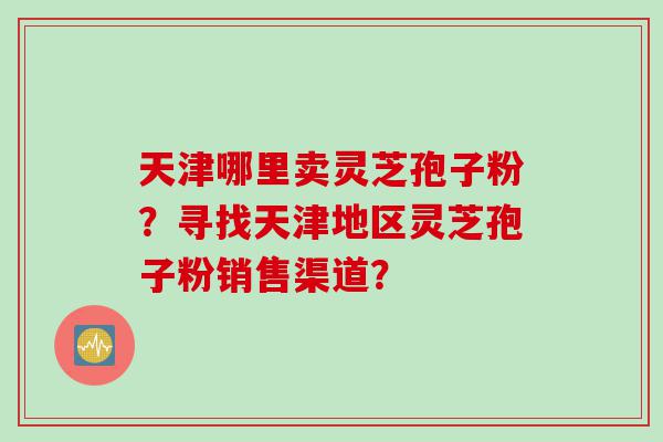 天津哪里卖灵芝孢子粉？寻找天津地区灵芝孢子粉销售渠道？