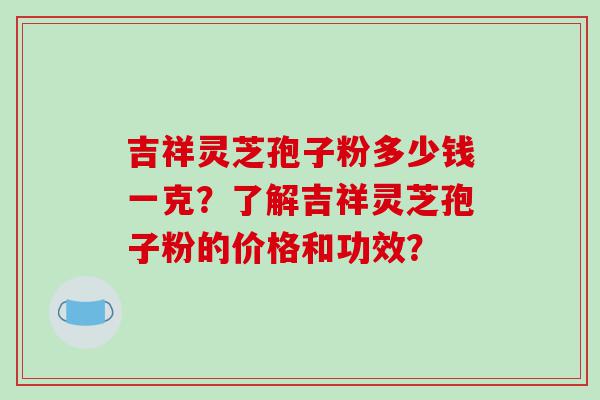 吉祥灵芝孢子粉多少钱一克？了解吉祥灵芝孢子粉的价格和功效？