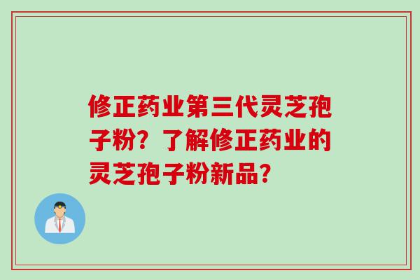 修正药业第三代灵芝孢子粉？了解修正药业的灵芝孢子粉新品？