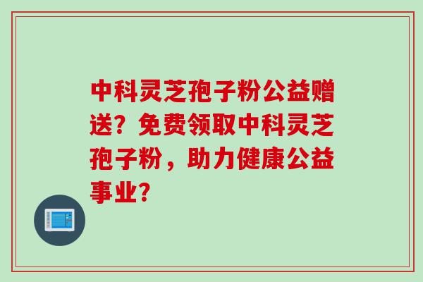 中科灵芝孢子粉公益赠送？免费领取中科灵芝孢子粉，助力健康公益事业？