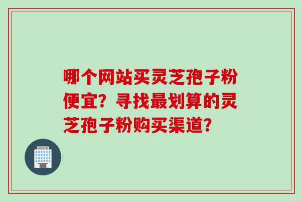 哪个网站买灵芝孢子粉便宜？寻找最划算的灵芝孢子粉购买渠道？