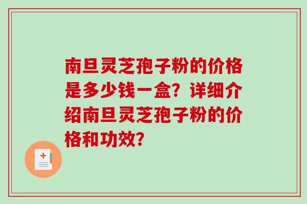 南旦灵芝孢子粉的价格是多少钱一盒？详细介绍南旦灵芝孢子粉的价格和功效？