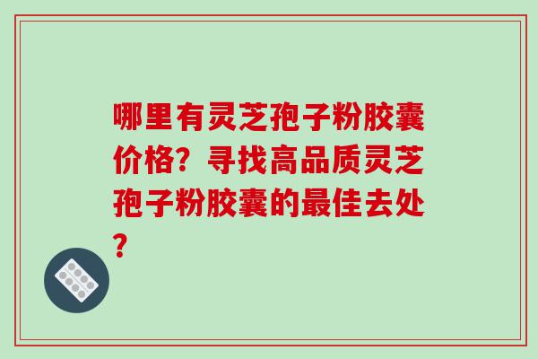 哪里有灵芝孢子粉胶囊价格？寻找高品质灵芝孢子粉胶囊的最佳去处？