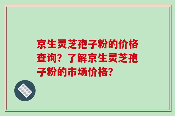 京生灵芝孢子粉的价格查询？了解京生灵芝孢子粉的市场价格？