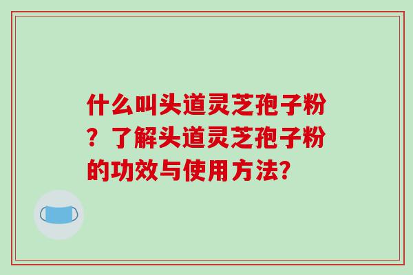 什么叫头道灵芝孢子粉？了解头道灵芝孢子粉的功效与使用方法？