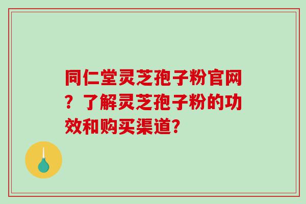 同仁堂灵芝孢子粉官网？了解灵芝孢子粉的功效和购买渠道？
