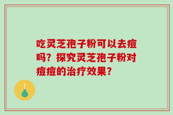 吃灵芝孢子粉可以去痘吗?探究灵芝孢子粉对痘痘的效果? 吃灵芝孢子粉可以去痘吗?探究灵芝孢子粉对痘痘的效果?