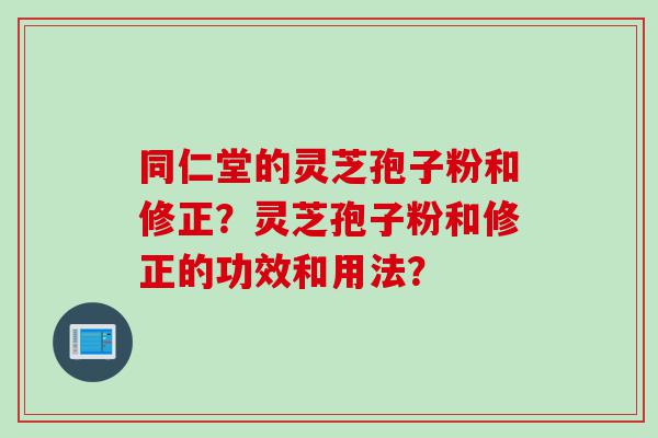 同仁堂的灵芝孢子粉和修正？灵芝孢子粉和修正的功效和用法？