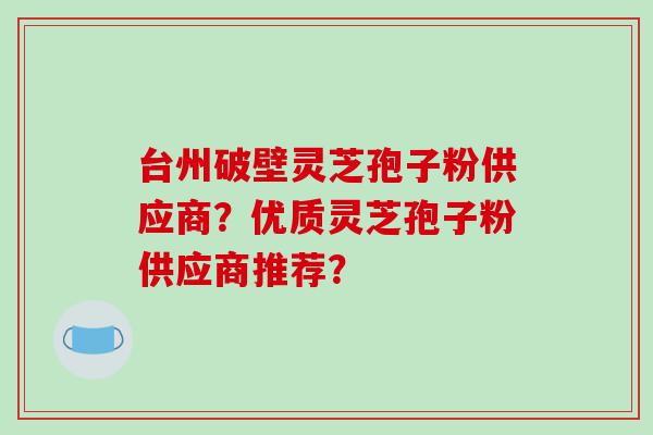 台州破壁灵芝孢子粉供应商？优质灵芝孢子粉供应商推荐？