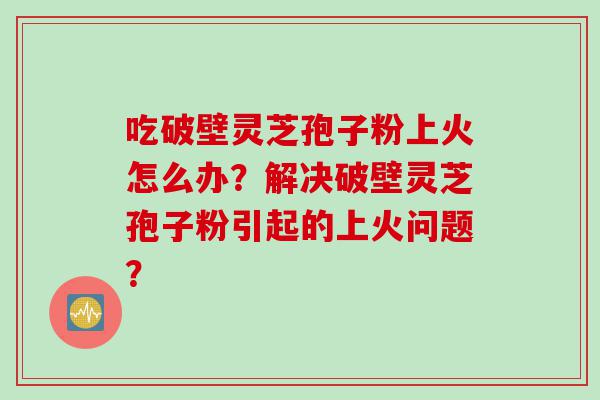 吃破壁灵芝孢子粉上火怎么办？解决破壁灵芝孢子粉引起的上火问题？