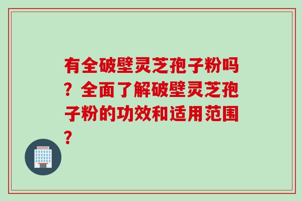 有全破壁灵芝孢子粉吗？全面了解破壁灵芝孢子粉的功效和适用范围？