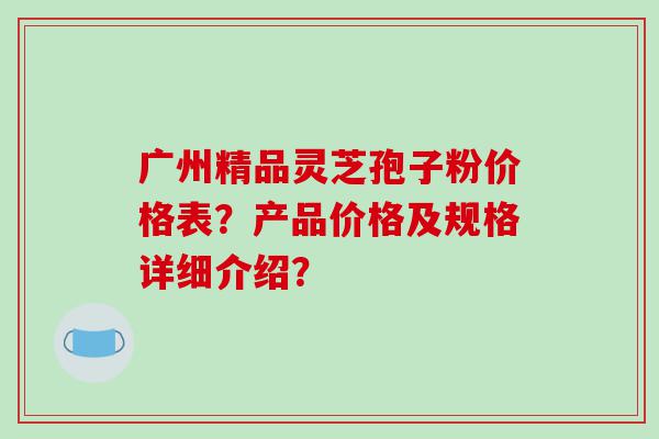 广州精品灵芝孢子粉价格表？产品价格及规格详细介绍？