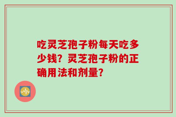 吃灵芝孢子粉每天吃多少钱？灵芝孢子粉的正确用法和剂量？