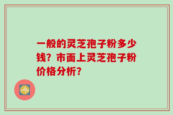 一般的灵芝孢子粉多少钱？市面上灵芝孢子粉价格分析？