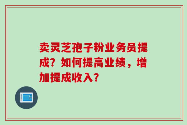 卖灵芝孢子粉业务员提成？如何提高业绩，增加提成收入？