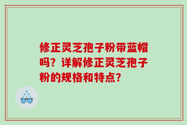 修正灵芝孢子粉带蓝帽吗？详解修正灵芝孢子粉的规格和特点？