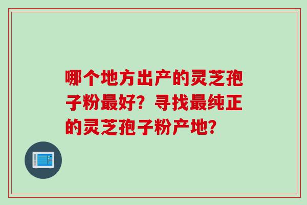 哪个地方出产的灵芝孢子粉最好？寻找最纯正的灵芝孢子粉产地？