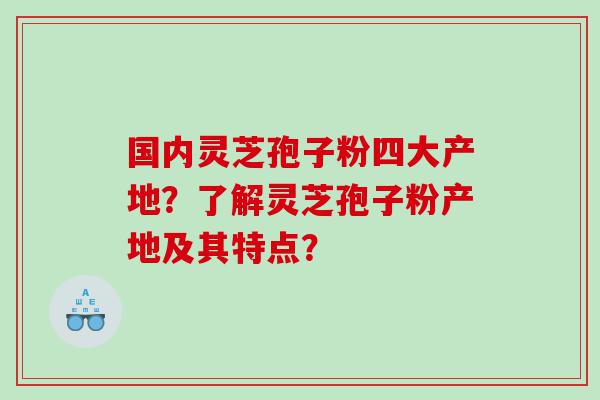 国内灵芝孢子粉四大产地？了解灵芝孢子粉产地及其特点？