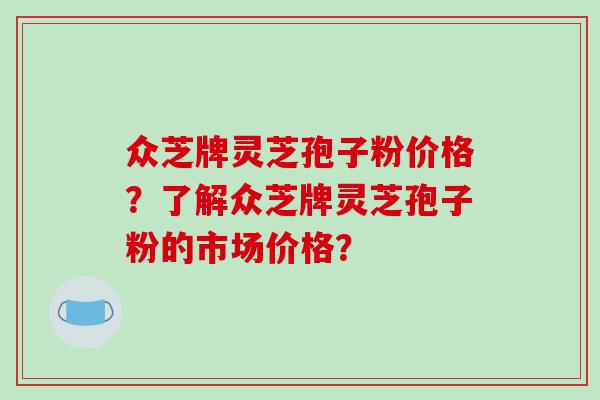 众芝牌灵芝孢子粉价格？了解众芝牌灵芝孢子粉的市场价格？