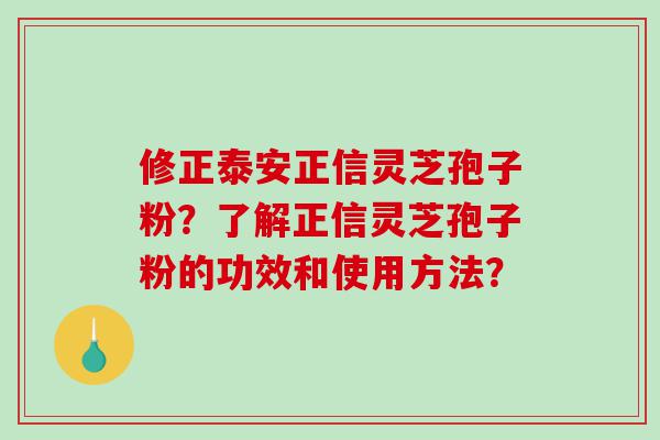 修正泰安正信灵芝孢子粉？了解正信灵芝孢子粉的功效和使用方法？