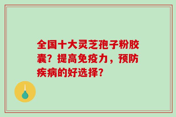 全国十大灵芝孢子粉胶囊？提高免疫力，预防疾病的好选择？