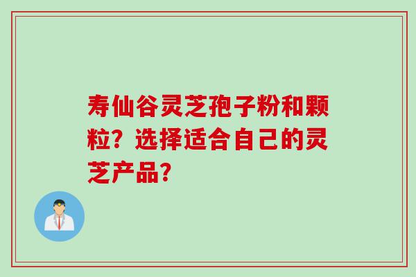 寿仙谷灵芝孢子粉和颗粒？选择适合自己的灵芝产品？
