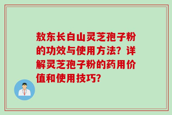 敖东长白山灵芝孢子粉的功效与使用方法？详解灵芝孢子粉的药用价值和使用技巧？