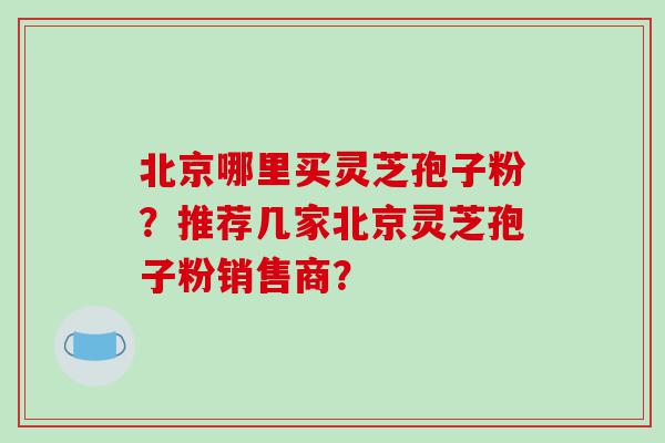北京哪里买灵芝孢子粉？推荐几家北京灵芝孢子粉销售商？