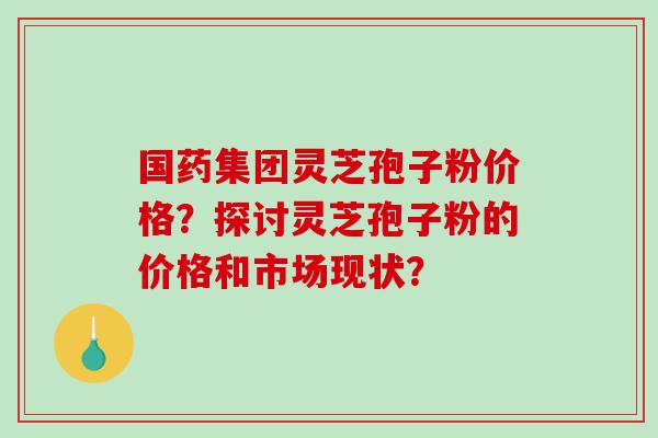 国药集团灵芝孢子粉价格？探讨灵芝孢子粉的价格和市场现状？