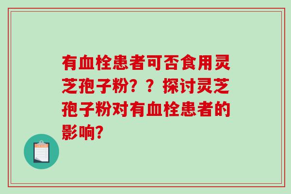 有血栓患者可否食用灵芝孢子粉？？探讨灵芝孢子粉对有血栓患者的影响？