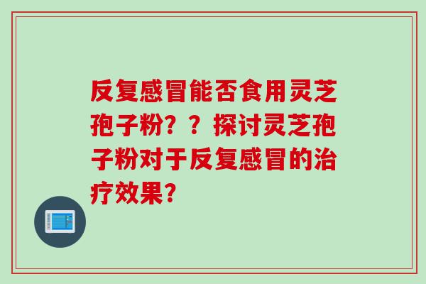 反复感冒能否食用灵芝孢子粉？？探讨灵芝孢子粉对于反复感冒的治疗效果？