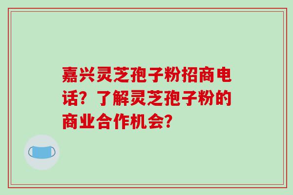 嘉兴灵芝孢子粉招商电话？了解灵芝孢子粉的商业合作机会？