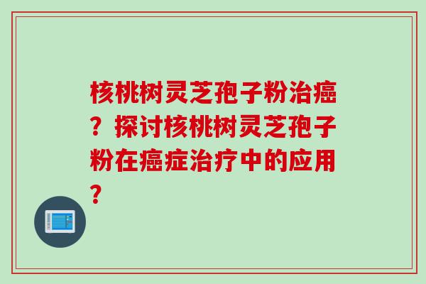 核桃树灵芝孢子粉治癌？探讨核桃树灵芝孢子粉在癌症治疗中的应用？