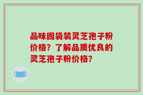 品味园袋装灵芝孢子粉价格？了解品质优良的灵芝孢子粉价格？