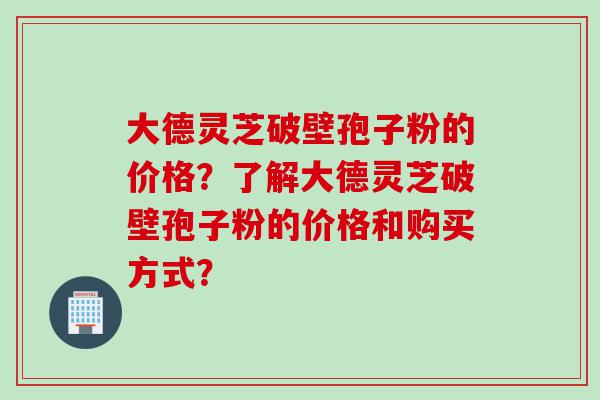 大德灵芝破壁孢子粉的价格？了解大德灵芝破壁孢子粉的价格和购买方式？