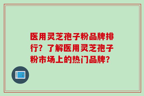 医用灵芝孢子粉品牌排行？了解医用灵芝孢子粉市场上的热门品牌？