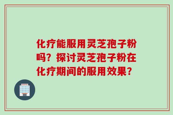 化疗能服用灵芝孢子粉吗？探讨灵芝孢子粉在化疗期间的服用效果？