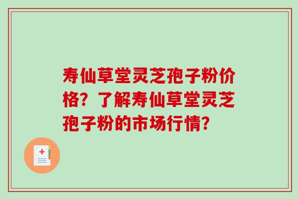 寿仙草堂灵芝孢子粉价格？了解寿仙草堂灵芝孢子粉的市场行情？