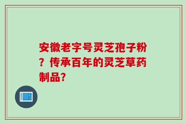 安徽老字号灵芝孢子粉？传承百年的灵芝草药制品？