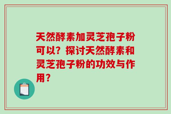 天然酵素加灵芝孢子粉可以？探讨天然酵素和灵芝孢子粉的功效与作用？