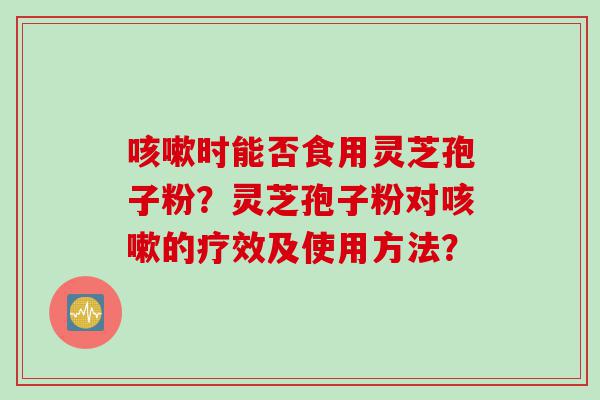咳嗽时能否食用灵芝孢子粉？灵芝孢子粉对咳嗽的疗效及使用方法？