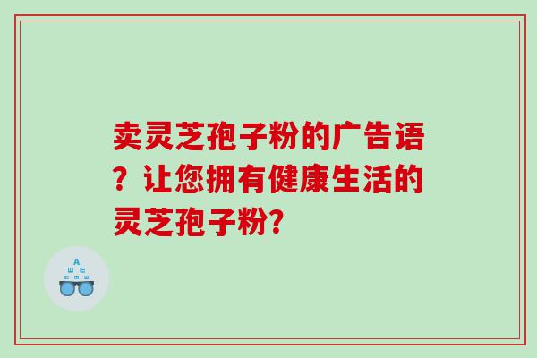 卖灵芝孢子粉的广告语？让您拥有健康生活的灵芝孢子粉？