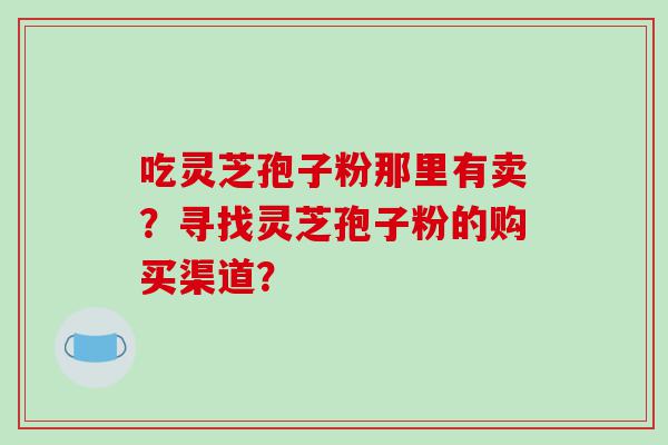吃灵芝孢子粉那里有卖？寻找灵芝孢子粉的购买渠道？