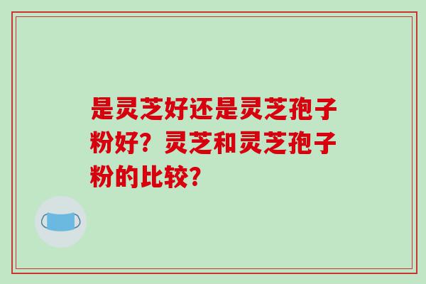 是灵芝好还是灵芝孢子粉好？灵芝和灵芝孢子粉的比较？
