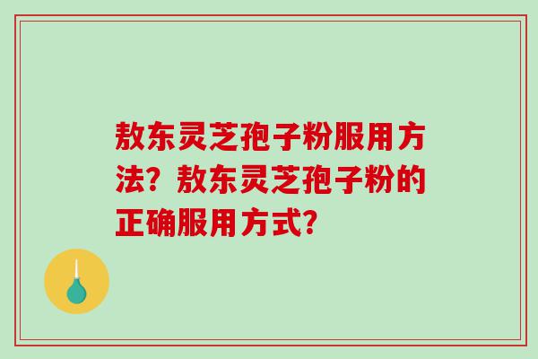 敖东灵芝孢子粉服用方法?敖东灵芝孢子粉的正确服用方式? 敖东灵芝孢子粉服用方法?敖东灵芝孢子粉的正确服用方式?