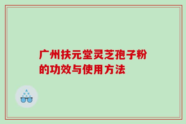 广州扶元堂灵芝孢子粉的功效与使用方法