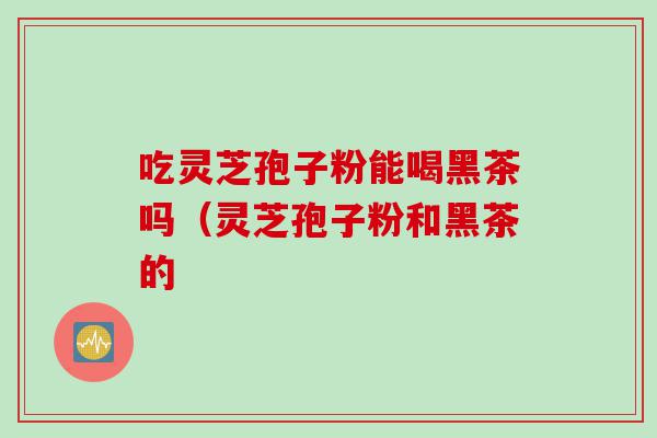 吃灵芝孢子粉能喝黑茶吗（灵芝孢子粉和黑茶的