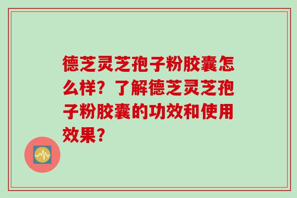 德芝灵芝孢子粉胶囊怎么样？了解德芝灵芝孢子粉胶囊的功效和使用效果？